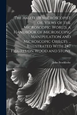 The Amateur Microscopist or, Views of the Microscopic World, a Handbook of Microscopic Manipulation and Microscopic Objects ... Illustrated With 247 Figures on Wood and Stone - John Brocklesby - cover
