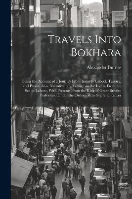 Travels Into Bokhara; Being the Account of a Journey From India to Cabool, Tartary, and Persia; Also, Narrative of a Voyage on the Indus, From the sea to Lahore, With Presents From the King of Great Britain; Performed Under the Orders of the Supreme Gover - Alexander Burnes - cover