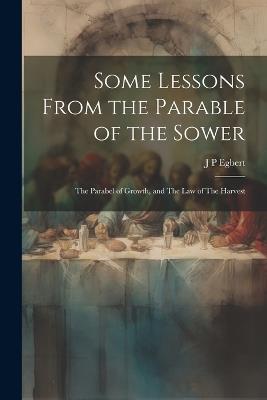 Some Lessons From the Parable of the Sower: The Parabel of Growth, and The law of The Harvest - J P Egbert - cover