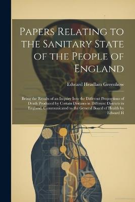 Papers Relating to the Sanitary State of the People of England; Being the Results of an Inquiry Into the Different Proportions of Death Produced by Certain Diseases in Different Districts in England. Communicated to the General Board of Health by Edward H - Edward Headlam Greenhow - cover