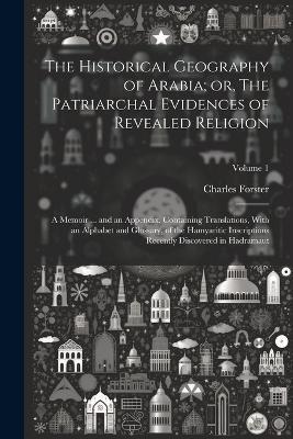 The Historical Geography of Arabia; or, The Patriarchal Evidences of Revealed Religion: A Memoir ... and an Appendix, Containing Translations, With an Alphabet and Glossary, of the Hamyaritic Inscriptions Recently Discovered in Hadramaut; Volume 1 - Charles Forster - cover