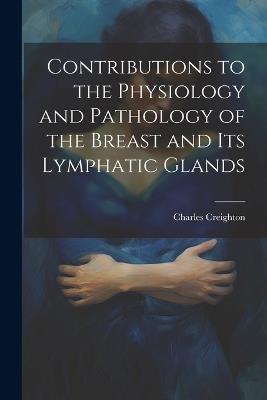 Contributions to the Physiology and Pathology of the Breast and its Lymphatic Glands - Charles Creighton - cover