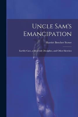 Uncle Sam's Emancipation: Earthly Care, a Heavenly Discipline, and Other Sketches - Harriet Beecher Stowe - cover
