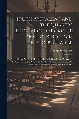 Truth Prevalent and the Quakers Discharged From the Norfolk-rectors Furious Charge: In a Sober Answer to Their Book, Falsly Stiled, The Priciples of the Quakers Further Shewn to be Blasphemous and Seditious, by These Thus Remarked Authors, viz. Edward Be - George Whitehead - cover