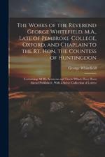 The Works of the Reverend George Whitefield, M.A., Late of Pembroke-College, Oxford, and Chaplain to the Rt. Hon. the Countess of Huntingdon: Containing all his Sermons and Tracts Which Have Been Alread Published; With a Select Collection of Letters