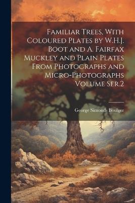Familiar Trees, With Coloured Plates by W.H.J. Boot and A. Fairfax Muckley and Plain Plates From Photographs and Micro-photographs Volume Ser.2 - George Simonds Boulger - cover