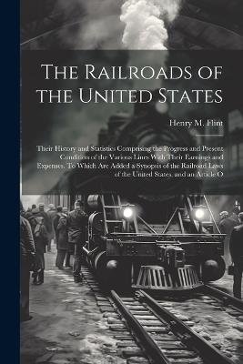 The Railroads of the United States; Their History and Statistics Comprising the Progress and Present Condition of the Various Lines With Their Earnings and Expenses. To Which are Added a Synopsis of the Railroad Laws of the United States, and an Article O - Henry M 1829-1868 Flint - cover