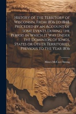 History of the Territory of Wisconsin, From 1836 to 1848. Preceded by an Account of Some Events During the Period in Which it was Under the Dominion of Kings, States or Other Territories, Previous to the Year 1836 - Moses McCure Strong - cover