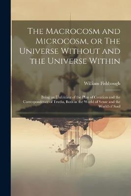 The Macrocosm and Microcosm, or The Universe Without and the Universe Within: Being an Unfolding of the Plan of Creation and the Correspondence of Truths, Both in the World of Sense and the World of Soul - William Fishbough - cover