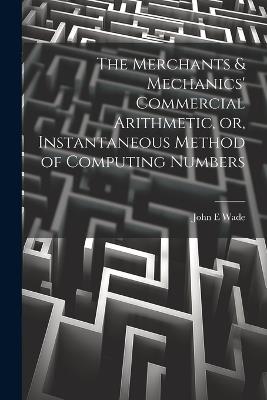 The Merchants & Mechanics' Commercial Arithmetic, or, Instantaneous Method of Computing Numbers - John E Wade - cover