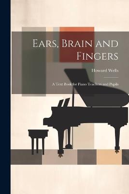 Ears, Brain and Fingers; a Text Book for Piano Teachers and Pupils - Howard Wells - cover