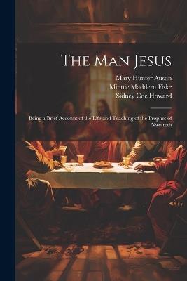 The man Jesus; Being a Brief Account of the Life and Teaching of the Prophet of Nazareth - Mary Hunter Austin,Sidney Coe Howard,Minnie Maddern Fiske - cover
