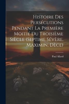 Histoire des persécutions pendant la première moitié du troisième siècle (Septime Sévère, Maximin, Dèce) - Paul Allard - cover