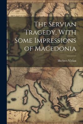 The Servian Tragedy, With Some Impressions of Macedonia - Herbert Vivian - cover