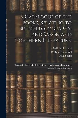 A Catalogue of the Books, Relating to British Topography, and Saxon and Northern Literature,: Bequeathed to the Bodleian Library, in the Year Mdccxcix by Richard Gough, Esq. F.S.a - Richard Gough,Bulkeley Bandinel - cover