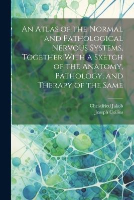 An Atlas of the Normal and Pathological Nervous Systems, Together With a Sketch of the Anatomy, Pathology, and Therapy of the Same - Christfried Jakob,Joseph Collins - cover