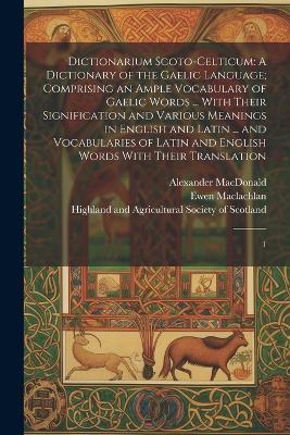 Dictionarium Scoto-celticum: A Dictionary of the Gaelic Language; Comprising an Ample Vocabulary of Gaelic Words ... With Their Signification and Various Meanings in English and Latin ... and Vocabularies of Latin and English Words With Their Translation: 1 - John MacLeod,Ewen MacLachlan - cover