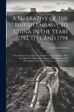 A Narrative of the British Embassy to China in the Years 1792, 1793, and 1794; Containing the Various Circumstances of the Embassy, With Accounts of Customs and Manners of the Chinese and a Description of the Country, Towns, Cities &c. &c