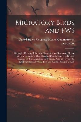 Migratory Birds and FWS: Oversight Hearing Before the Committee on Resources, House of Representatives, One Hundred Fourth Congress, Second Session, on The Migratory Bird Treaty Act and Review the Implementation by U.S. Fish and Wildlife Service of Baiti - cover