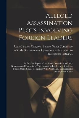 Alleged Assassination Plots Involving Foreign Leaders: An Interim Report of the Select Committee to Study Governmental Operations With Respect to Intelligence Activities, United States Senate: Together With Additional, Supplemental and Separate Views - cover