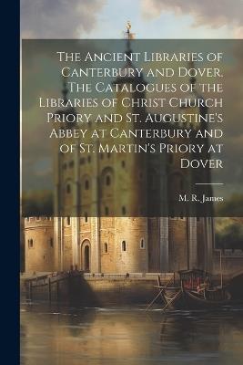 The Ancient Libraries of Canterbury and Dover. The Catalogues of the Libraries of Christ Church Priory and St. Augustine's Abbey at Canterbury and of St. Martin's Priory at Dover - M R 1862-1936 James - cover