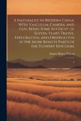 A Naturalist in Western China: With Vasculum, Camera, and gun, Being Some Account of Eleven Year's Travel, Exploration, and Observation in the More Remote Parts of the Flowery Kingdom; 2 - Ernest Henry Wilson - cover