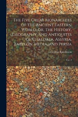 The Five Great Monarchies of the Ancient Eastern World; or, The History, Geography, and Antiquites of Chaldaea, Assyria, Babylon, Media, and Persia: Vol. 2 - George Rawlinson - cover