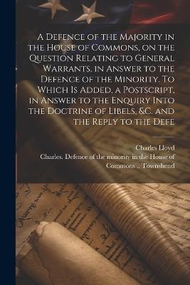 A Defence of the Majority in the House of Commons, on the Question Relating to General Warrants, in Answer to the Defence of the Minority. To Which is Added, a Postscript, in Answer to the Enquiry Into the Doctrine of Libels, &c. and the Reply to the Defe - Charles Lloyd - cover