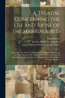 A Treatise Concerning the use and Abuse of the Marriage Bed: Shewing I. The Nature of Matrimony, its Sacred Original, and the True Meaning of its Institution. II. The Gross Abuse of Matrimonial Chastity, From the Wrong Notions Which Have Possessed the Wor - Daniel Defoe,Meredith Janvier,William Peterfield Trent - cover