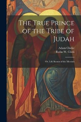 The True Prince of the Tribe of Judah: Or, Life Scenes of the Messiah - Rufus W 1813-1886 Clark,Adam Clarke - cover