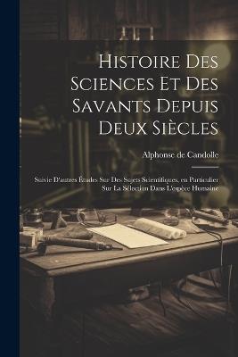 Histoire des sciences et des savants depuis deux siècles; suivie d'autres études sur des sujets scientifiques, en particulier sur la sélection dans l'espèce humaine - Alphonse De Candolle - cover