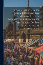 Administration Of Justice During The Muslim Rule In IndiaWith A History Of The Origin Of The Islamic Legal Institutions
