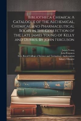 Bibliotheca Chemica: A Catalogue of the Alchemical, Chemical and Pharmaceutical Books in the Collection of the Late James Young of Kelly and Durris. By John Ferguson: 1 - James Young,John Ferguson - cover