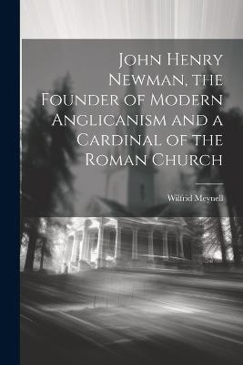 John Henry Newman, the Founder of Modern Anglicanism and a Cardinal of the Roman Church - Wilfrid Meynell - cover