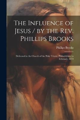 The Influence of Jesus / by the Rev. Phillips Brooks; Delivered in the Church of the Holy Trinity, Philadelphia, in February, 1879 - Phillips Brooks - cover