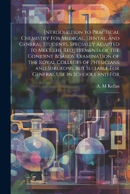 Introduction to Practical Chemistry For Medical, Dental, and General Students, Specially Adapted to Meet the Requirements of the Conjoint Boards' Examination of the Royal Colleges of Physicians and Surgeons, but Suitable For General use in Schools and For: 2 - A M Kellas - cover