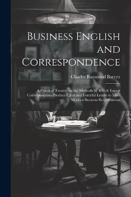 Business English and Correspondence; a Practical Treatise on the Methods by Which Expert Correspondents Produce Clear and Forceful Letters to Meet Modern Business Requirements - Charles Raymond Barrett - cover