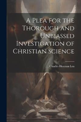 A Plea for the Thorough and Unbiassed Investigation of Christian Science - Charles Herman Lea - cover