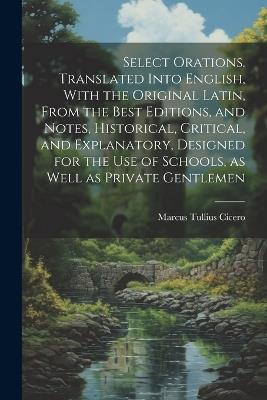 Select Orations. Translated Into English, With the Original Latin, From the Best Editions, and Notes, Historical, Critical, and Explanatory, Designed for the use of Schools, as Well as Private Gentlemen - Marcus Tullius Cicero - cover