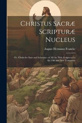 Christus Sacræ Scripturæ Nucleus: Or, Christ the sum and Substance of all the Holy Scriptures in the Old and New Testament - August Hermann Francke - cover