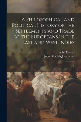 A Philosophical and Political History of the Settlements and Trade of the Europeans in the East and West Indies: 5 - Abbé 1713-1796 Raynal,John Obadiah Justamond - cover