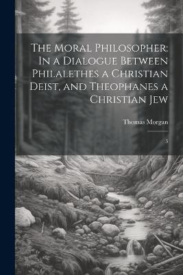 The Moral Philosopher: In a Dialogue Between Philalethes a Christian Deist, and Theophanes a Christian Jew: 3 - Thomas Morgan - cover