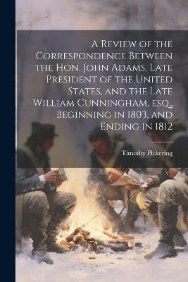A Review of the Correspondence Between the Hon. John Adams, Late President of the United States, and the Late William Cunningham, esq., Beginning in 1803, and Ending in 1812 - Timothy Pickering - cover