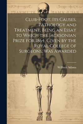 Club-foot, its Causes, Pathology and Treatment, Being an Essay to Which the Jacksonian Prize for 1864, Given by the Royal College of Surgeons, was Awarded - William Adams - cover
