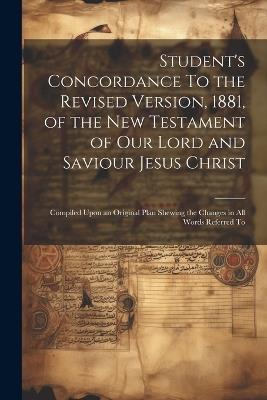Student's Concordance To the Revised Version, 1881, of the New Testament of our Lord and Saviour Jesus Christ; Compiled Upon an Original Plan Shewing the Changes in all Words Referred To - Anonymous - cover