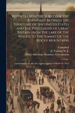 Reports Upon the Survey of the Boundary Between the Territory of the United States and the Possessions of Great Britain From the Lake of the Woods to the Summit of the Rocky Mountains: Authorized by an act of Congress Approved March 19, 1872