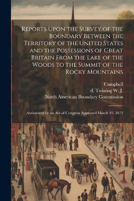 Reports Upon the Survey of the Boundary Between the Territory of the United States and the Possessions of Great Britain From the Lake of the Woods to the Summit of the Rocky Mountains: Authorized by an act of Congress Approved March 19, 1872 - W J D Twining,Campbell - cover