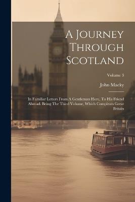 A Journey Through Scotland: In Familiar Letters From A Gentleman Here, To His Friend Abroad. Being The Third Volume, Which Compleats Great Britain; Volume 3 - John Macky - cover