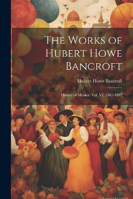 The Works of Hubert Howe Bancroft: History of Mexico: vol. VI, 1861-1887 - Hubert Howe Bancroft - cover