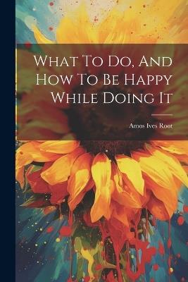 What To Do, And How To Be Happy While Doing It - Amos Ives Root - cover